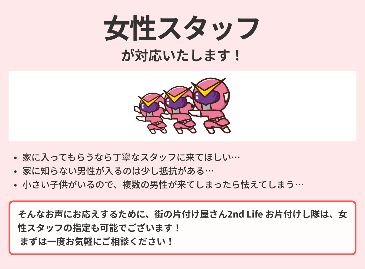 街の片付け屋さん2nd Life お片付けし隊は、女性スタッフの指定も可能でございます！ まずは一度お気軽にご相談ください！